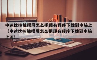 中達優控觸摸屏怎么把現有程序下載到電腦上（中達優控觸摸屏怎么把現有程序下載到電腦上面）