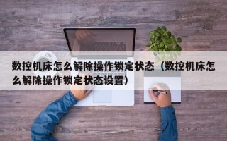 數控機床怎么解除操作鎖定狀態（數控機床怎么解除操作鎖定狀態設置）