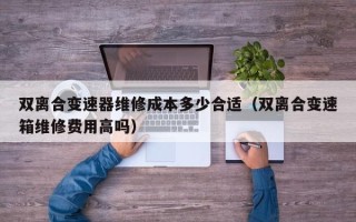 雙離合變速器維修成本多少合適（雙離合變速箱維修費用高嗎）