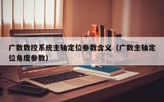 廣數數控系統主軸定位參數含義（廣數主軸定位角度參數）