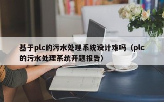 基于plc的污水處理系統(tǒng)設(shè)計(jì)難嗎（plc的污水處理系統(tǒng)開題報(bào)告）