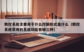 數控系統主要用于什么控制形式是什么（數控系統常用的系統功能有哪三種）