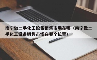 南寧做二手化工設(shè)備銷售市場在哪（南寧做二手化工設(shè)備銷售市場在哪個位置）