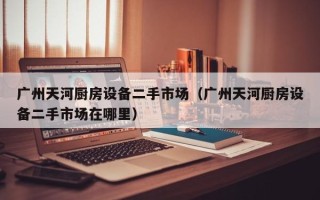 廣州天河廚房設(shè)備二手市場（廣州天河廚房設(shè)備二手市場在哪里）