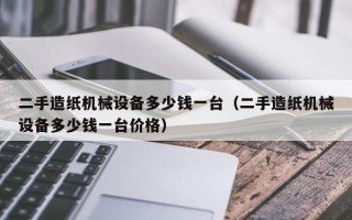 二手造紙機械設備多少錢一臺（二手造紙機械設備多少錢一臺價格）