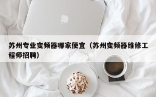 蘇州專業變頻器哪家便宜（蘇州變頻器維修工程師招聘）