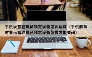 手機設置管理員鎖定設備怎么解除（手機解鎖時顯示管理員已鎖定設備怎樣才能關閉）