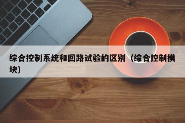綜合控制系統和回路試驗的區別（綜合控制模塊）-第1張圖片-晉江速捷自動化科技有限公司