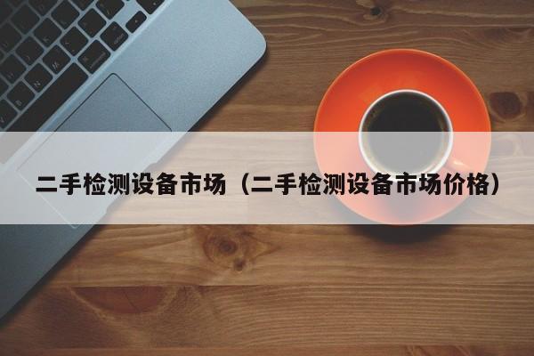 二手檢測設備市場（二手檢測設備市場價格）-第1張圖片-晉江速捷自動化科技有限公司