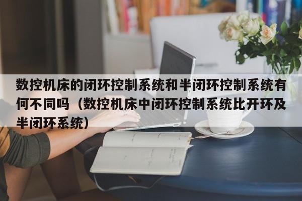 數控機床的閉環控制系統和半閉環控制系統有何不同嗎（數控機床中閉環控制系統比開環及半閉環系統）-第1張圖片-晉江速捷自動化科技有限公司