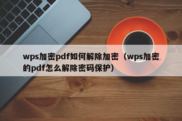 wps加密pdf如何解除加密（wps加密的pdf怎么解除密碼保護(hù)）-第1張圖片-晉江速捷自動(dòng)化科技有限公司