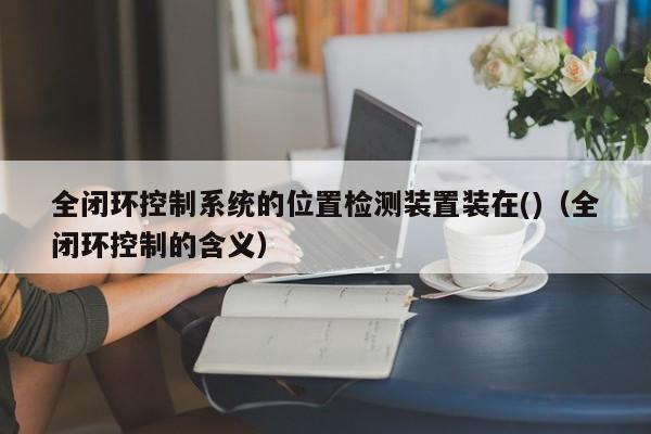 全閉環(huán)控制系統(tǒng)的位置檢測裝置裝在()（全閉環(huán)控制的含義）-第1張圖片-晉江速捷自動化科技有限公司