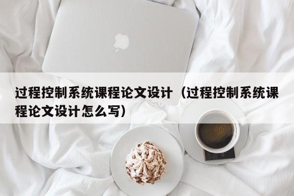 過程控制系統(tǒng)課程論文設(shè)計(jì)（過程控制系統(tǒng)課程論文設(shè)計(jì)怎么寫）-第1張圖片-晉江速捷自動(dòng)化科技有限公司