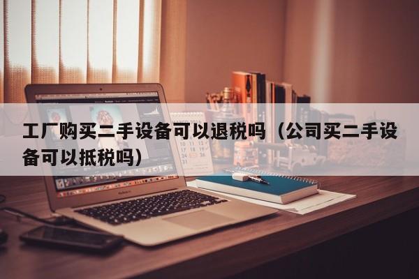 工廠購買二手設備可以退稅嗎（公司買二手設備可以抵稅嗎）-第1張圖片-晉江速捷自動化科技有限公司