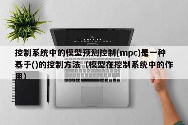 控制系統中的模型預測控制(mpc)是一種基于()的控制方法（模型在控制系統中的作用）-第1張圖片-晉江速捷自動化科技有限公司
