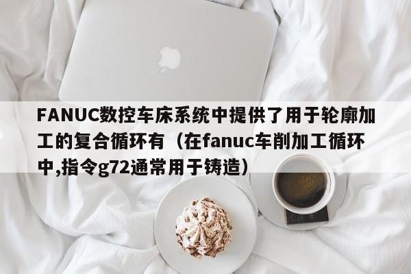 FANUC數(shù)控車床系統(tǒng)中提供了用于輪廓加工的復合循環(huán)有（在fanuc車削加工循環(huán)中,指令g72通常用于鑄造）-第1張圖片-晉江速捷自動化科技有限公司