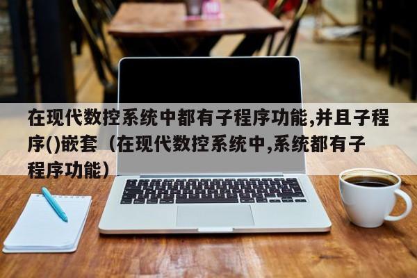 在現代數控系統中都有子程序功能,并且子程序()嵌套（在現代數控系統中,系統都有子程序功能）-第1張圖片-晉江速捷自動化科技有限公司