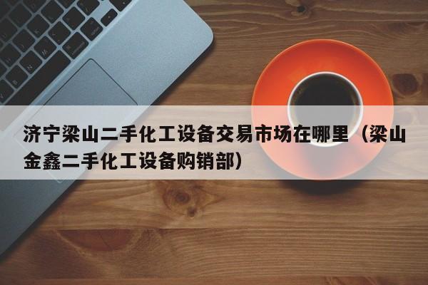 濟(jì)寧梁山二手化工設(shè)備交易市場在哪里（梁山金鑫二手化工設(shè)備購銷部）-第1張圖片-晉江速捷自動化科技有限公司