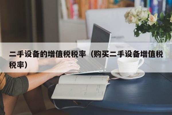 二手設備的增值稅稅率（購買二手設備增值稅稅率）-第1張圖片-晉江速捷自動化科技有限公司