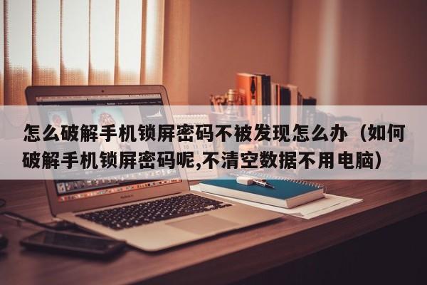 怎么破解手機鎖屏密碼不被發現怎么辦（如何破解手機鎖屏密碼呢,不清空數據不用電腦）-第1張圖片-晉江速捷自動化科技有限公司