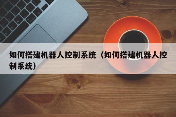 如何搭建機器人控制系統（如何搭建機器人控制系統）-第1張圖片-晉江速捷自動化科技有限公司