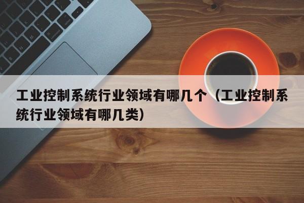 工業控制系統行業領域有哪幾個（工業控制系統行業領域有哪幾類）-第1張圖片-晉江速捷自動化科技有限公司