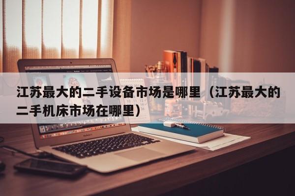 江蘇最大的二手設(shè)備市場(chǎng)是哪里（江蘇最大的二手機(jī)床市場(chǎng)在哪里）-第1張圖片-晉江速捷自動(dòng)化科技有限公司