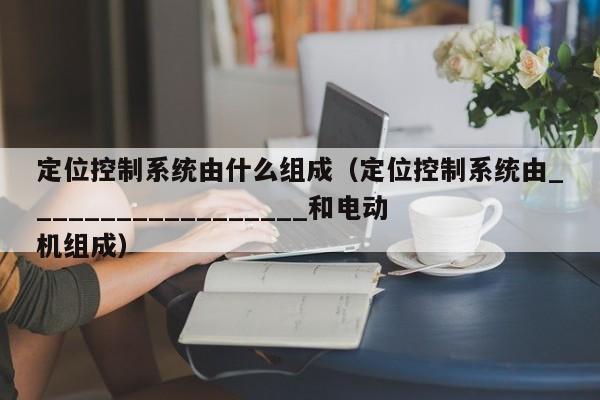 定位控制系統由什么組成（定位控制系統由__________________和電動機組成）-第1張圖片-晉江速捷自動化科技有限公司
