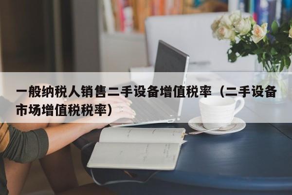 一般納稅人銷售二手設備增值稅率（二手設備市場增值稅稅率）-第1張圖片-晉江速捷自動化科技有限公司