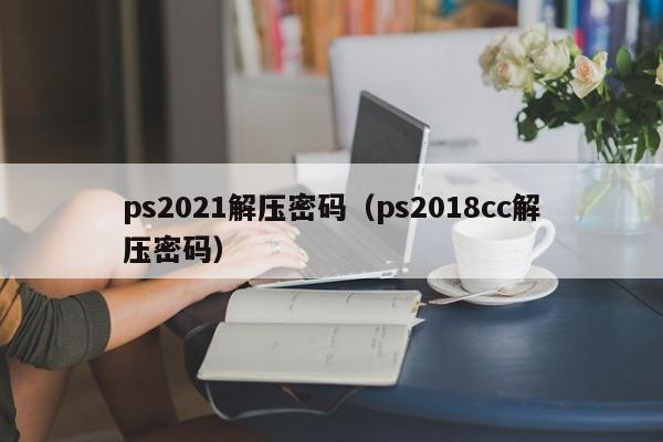 ps2021解壓密碼（ps2018cc解壓密碼）-第1張圖片-晉江速捷自動化科技有限公司