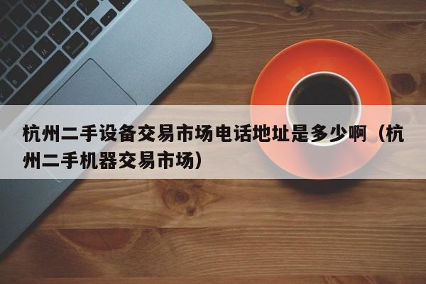 杭州二手設(shè)備交易市場(chǎng)電話地址是多少啊（杭州二手機(jī)器交易市場(chǎng)）-第1張圖片-晉江速捷自動(dòng)化科技有限公司