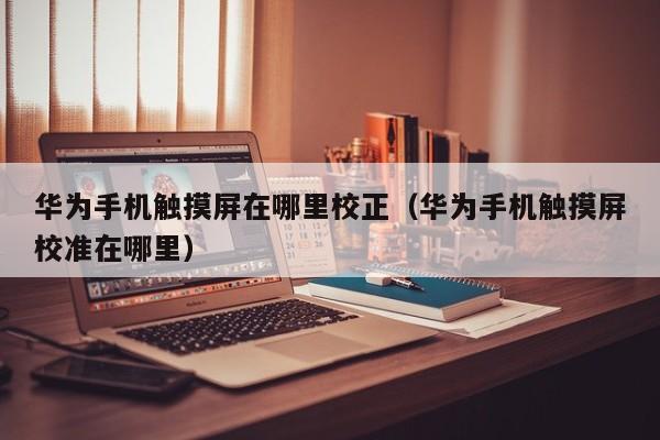華為手機觸摸屏在哪里校正（華為手機觸摸屏校準在哪里）-第1張圖片-晉江速捷自動化科技有限公司