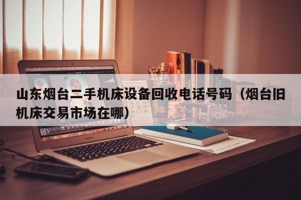 山東煙臺二手機床設備回收電話號碼（煙臺舊機床交易市場在哪）-第1張圖片-晉江速捷自動化科技有限公司