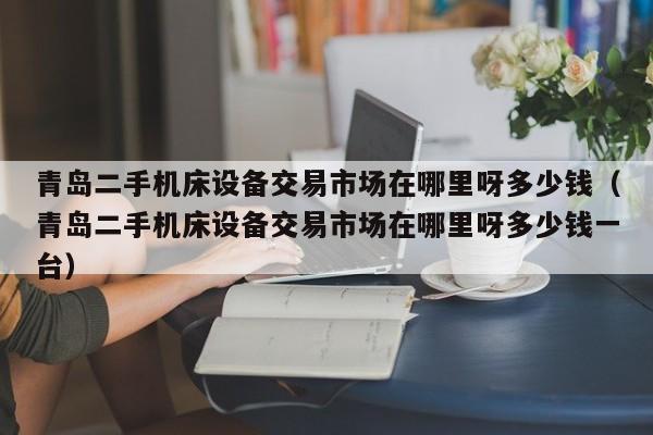 青島二手機(jī)床設(shè)備交易市場在哪里呀多少錢（青島二手機(jī)床設(shè)備交易市場在哪里呀多少錢一臺(tái)）-第1張圖片-晉江速捷自動(dòng)化科技有限公司