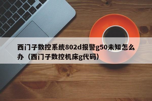 西門子數控系統802d報警g50未知怎么辦（西門子數控機床g代碼）-第1張圖片-晉江速捷自動化科技有限公司
