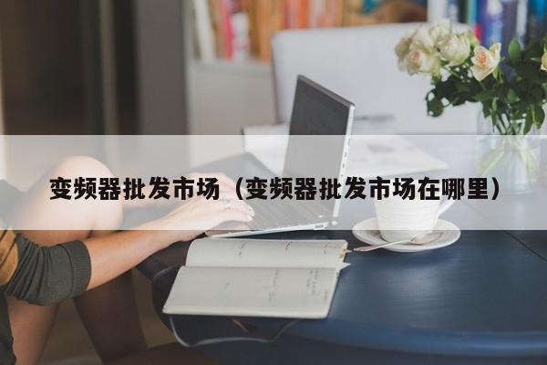 變頻器批發(fā)市場（變頻器批發(fā)市場在哪里）-第1張圖片-晉江速捷自動化科技有限公司