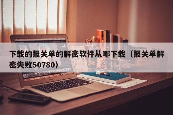 下載的報關單的解密軟件從哪下載（報關單解密失敗50780）-第1張圖片-晉江速捷自動化科技有限公司