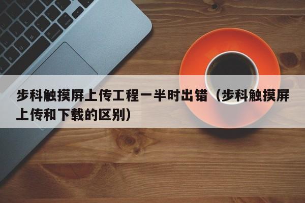 步科觸摸屏上傳工程一半時出錯（步科觸摸屏上傳和下載的區別）-第1張圖片-晉江速捷自動化科技有限公司