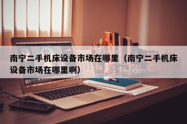 南寧二手機床設備市場在哪里（南寧二手機床設備市場在哪里啊）-第1張圖片-晉江速捷自動化科技有限公司