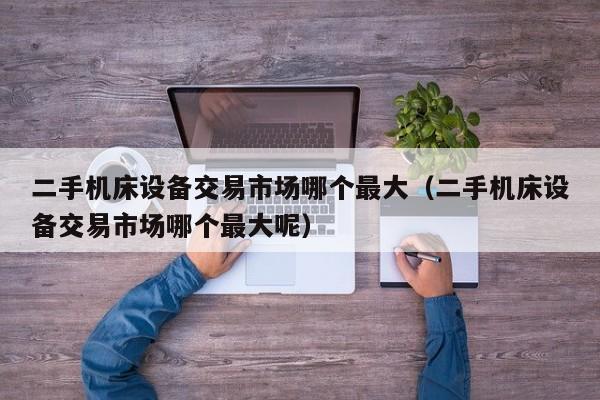 二手機床設備交易市場哪個最大（二手機床設備交易市場哪個最大呢）-第1張圖片-晉江速捷自動化科技有限公司