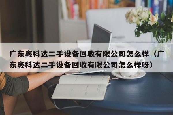 廣東鑫科達二手設備回收有限公司怎么樣（廣東鑫科達二手設備回收有限公司怎么樣呀）-第1張圖片-晉江速捷自動化科技有限公司