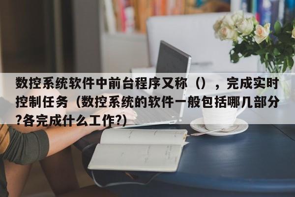 數控系統軟件中前臺程序又稱（），完成實時控制任務（數控系統的軟件一般包括哪幾部分?各完成什么工作?）-第1張圖片-晉江速捷自動化科技有限公司