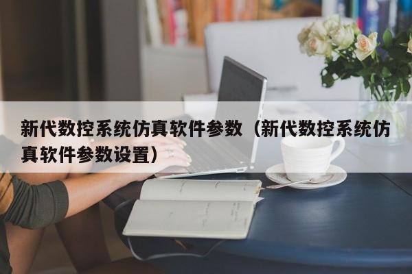 新代數控系統仿真軟件參數（新代數控系統仿真軟件參數設置）-第1張圖片-晉江速捷自動化科技有限公司
