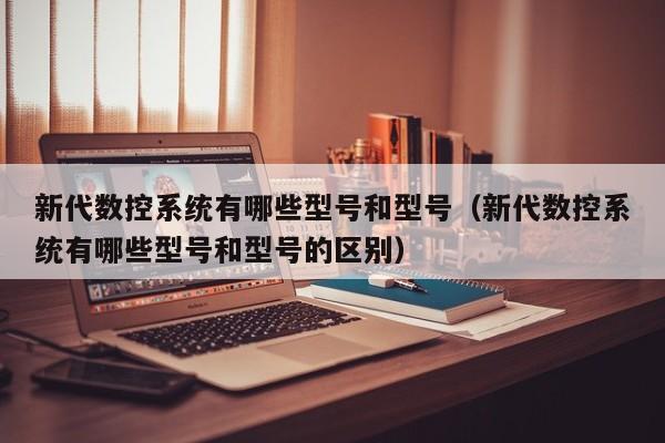 新代數控系統有哪些型號和型號（新代數控系統有哪些型號和型號的區別）-第1張圖片-晉江速捷自動化科技有限公司