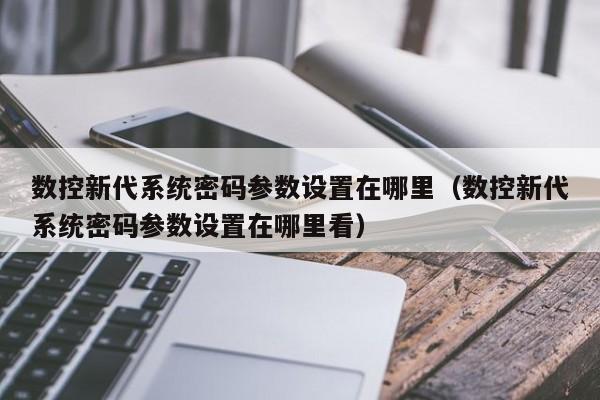 數控新代系統密碼參數設置在哪里（數控新代系統密碼參數設置在哪里看）-第1張圖片-晉江速捷自動化科技有限公司