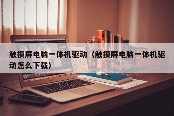 觸摸屏電腦一體機驅動（觸摸屏電腦一體機驅動怎么下載）-第1張圖片-晉江速捷自動化科技有限公司