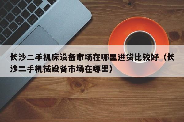 長沙二手機床設備市場在哪里進貨比較好（長沙二手機械設備市場在哪里）-第1張圖片-晉江速捷自動化科技有限公司