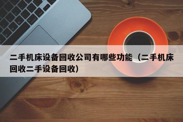 二手機床設備回收公司有哪些功能（二手機床回收二手設備回收）-第1張圖片-晉江速捷自動化科技有限公司