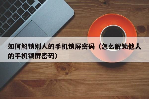 如何解鎖別人的手機鎖屏密碼（怎么解鎖他人的手機鎖屏密碼）-第1張圖片-晉江速捷自動化科技有限公司