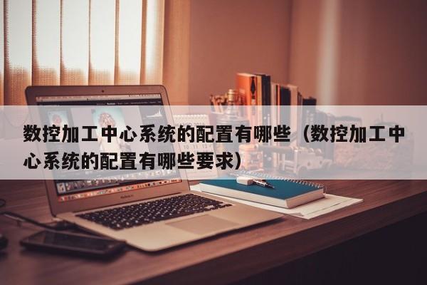 數控加工中心系統的配置有哪些（數控加工中心系統的配置有哪些要求）-第1張圖片-晉江速捷自動化科技有限公司
